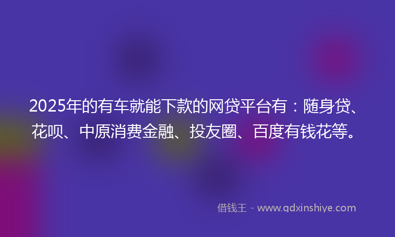 2025年的有车就能下款的网贷平台有：随身贷、花呗、中原消费金融、投友圈、百度有钱花等。