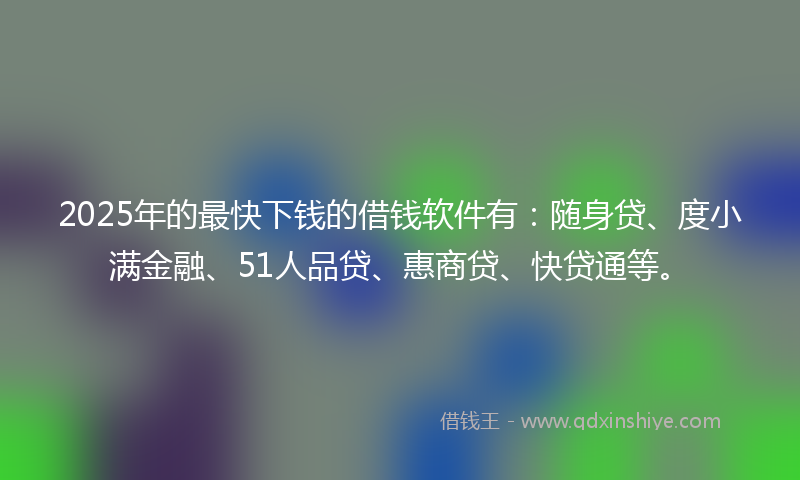 2025年的最快下钱的借钱软件有：随身贷、度小满金融、51人品贷、惠商贷、快贷通等。