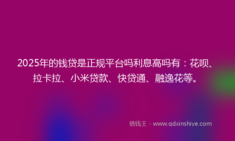 2025年的钱贷是正规平台吗利息高吗有：花呗、拉卡拉、小米贷款、快贷通、融逸花等。