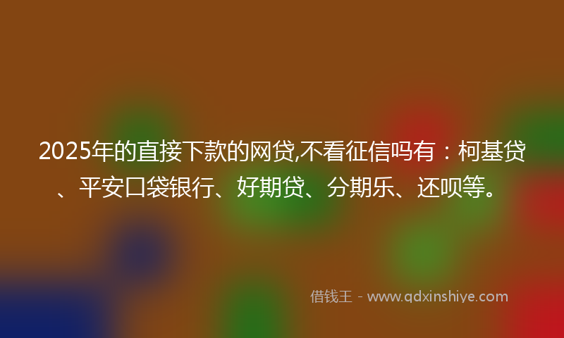 2025年的直接下款的网贷,不看征信吗有：柯基贷、平安口袋银行、好期贷、分期乐、还呗等。