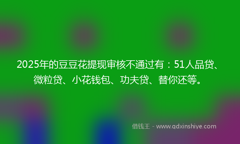 2025年的豆豆花提现审核不通过有：51人品贷、微粒贷、小花钱包、功夫贷、替你还等。