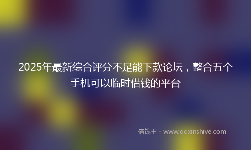 2025年最新综合评分不足能下款论坛，整合五个手机可以临时借钱的平台