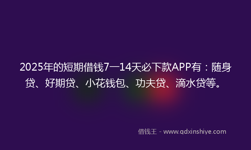 2025年的短期借钱7一14天必下款APP有：随身贷、好期贷、小花钱包、功夫贷、滴水贷等。