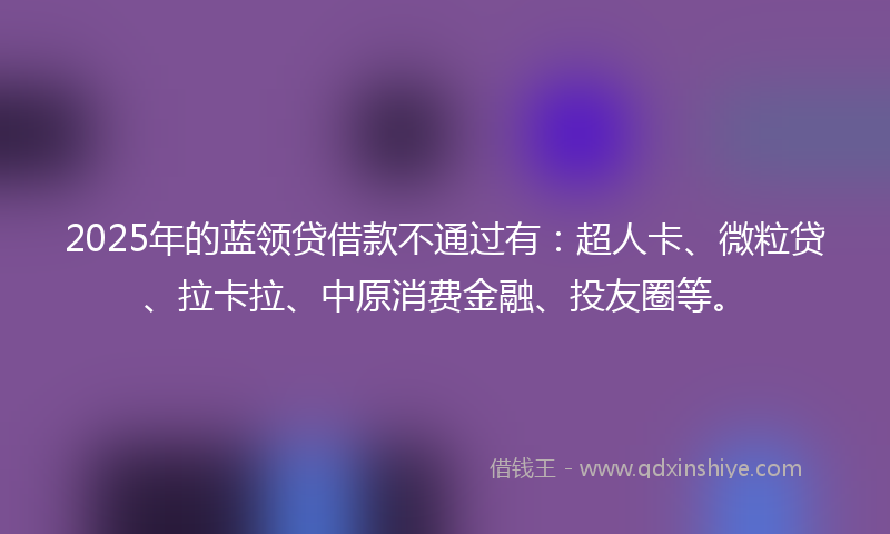 2025年的蓝领贷借款不通过有：超人卡、微粒贷、拉卡拉、中原消费金融、投友圈等。