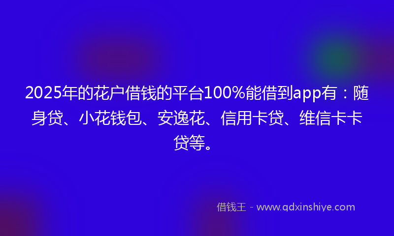 2025年的花户借钱的平台100%能借到app有：随身贷、小花钱包、安逸花、信用卡贷、维信卡卡贷等。