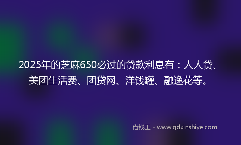 2025年的芝麻650必过的贷款利息有：人人贷、美团生活费、团贷网、洋钱罐、融逸花等。