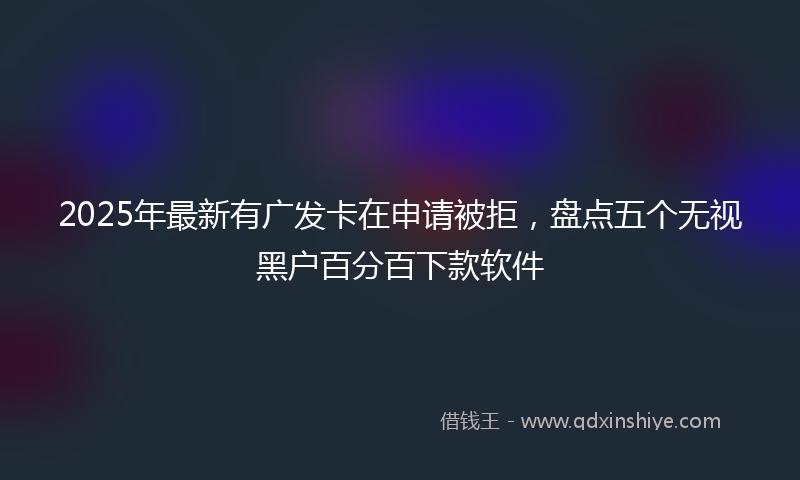 2025年最新有广发卡在申请被拒，盘点五个无视黑户百分百下款软件