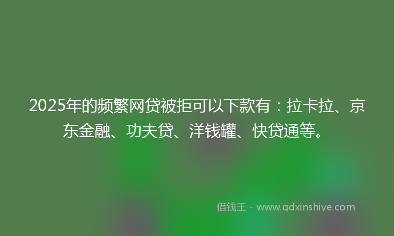 2025年的频繁网贷被拒可以下款有：拉卡拉、京东金融、功夫贷、洋钱罐、快贷通等。