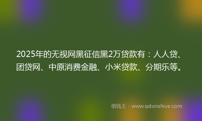 2025年的无视网黑征信黑2万贷款有：人人贷、团贷网、中原消费金融、小米贷款、分期乐等。