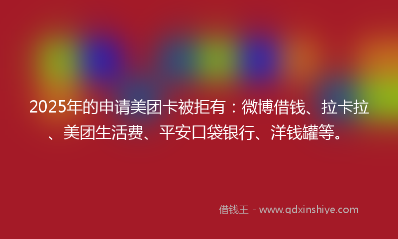 2025年的申请美团卡被拒有：微博借钱、拉卡拉、美团生活费、平安口袋银行、洋钱罐等。
