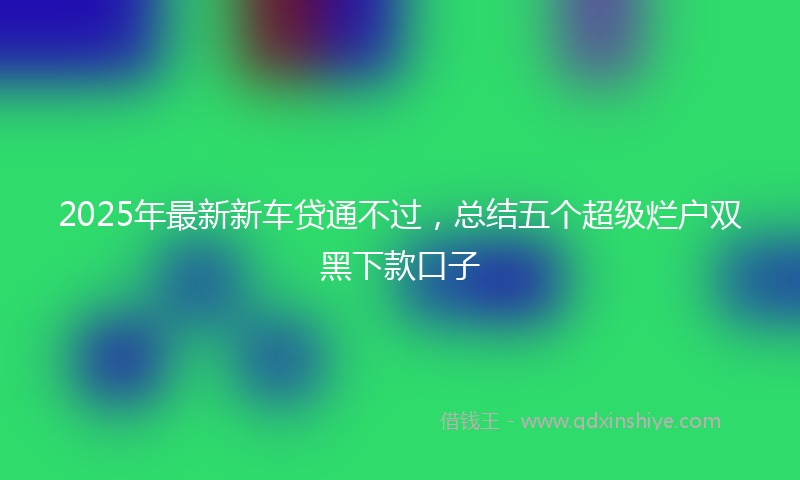 2025年最新新车贷通不过，总结五个超级烂户双黑下款口子