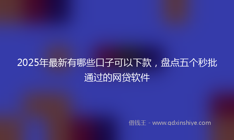 2025年最新有哪些口子可以下款，盘点五个秒批通过的网贷软件