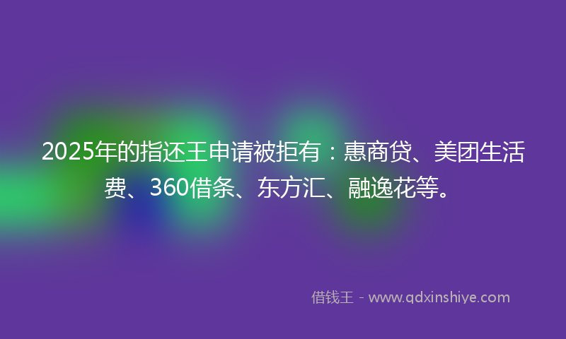 2025年的指还王申请被拒有：惠商贷、美团生活费、360借条、东方汇、融逸花等。