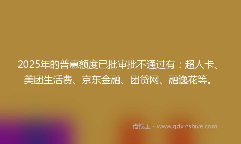 2025年的普惠额度已批审批不通过有：超人卡、美团生活费、京东金融、团贷网、融逸花等。