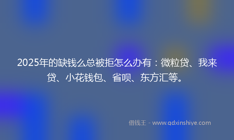2025年的缺钱么总被拒怎么办有：微粒贷、我来贷、小花钱包、省呗、东方汇等。