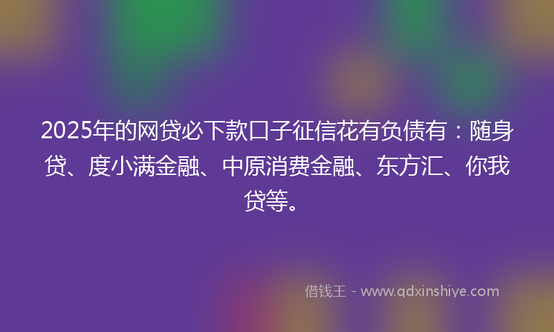 2025年的网贷必下款口子征信花有负债有：随身贷、度小满金融、中原消费金融、东方汇、你我贷等。