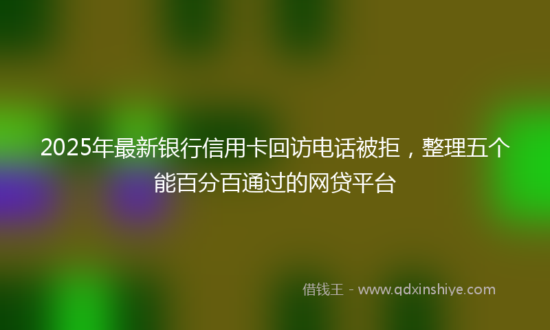2025年最新银行信用卡回访电话被拒，整理五个能百分百通过的网贷平台