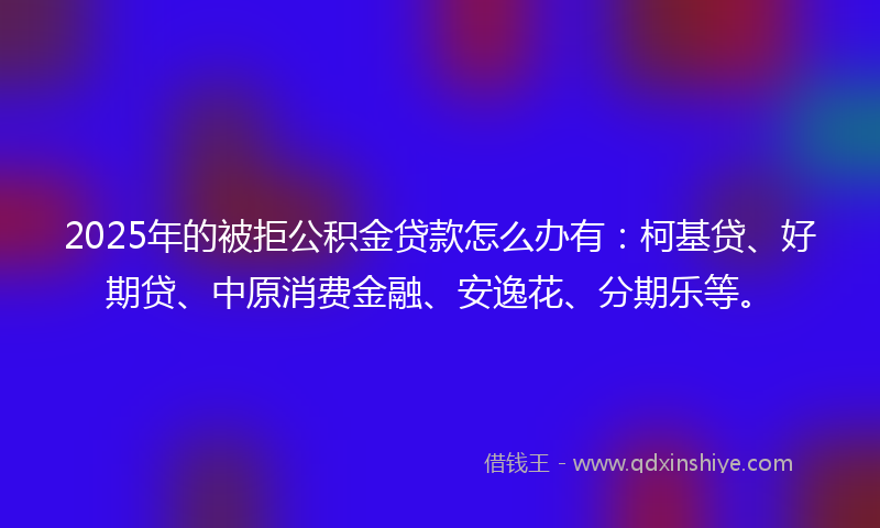 2025年的被拒公积金贷款怎么办有：柯基贷、好期贷、中原消费金融、安逸花、分期乐等。