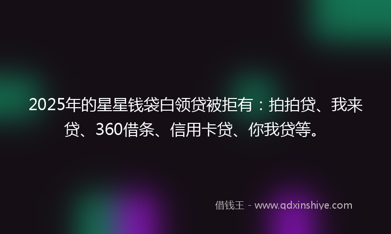 2025年的星星钱袋白领贷被拒有：拍拍贷、我来贷、360借条、信用卡贷、你我贷等。