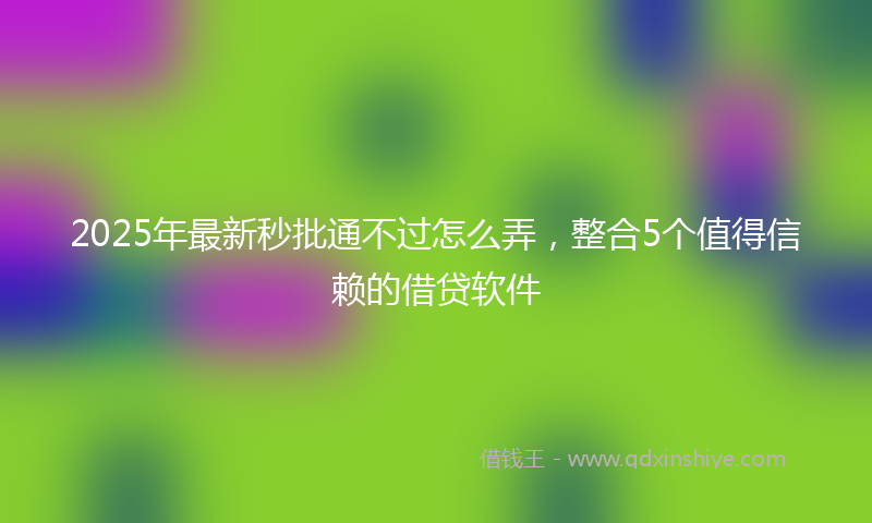 2025年最新秒批通不过怎么弄，整合5个值得信赖的借贷软件
