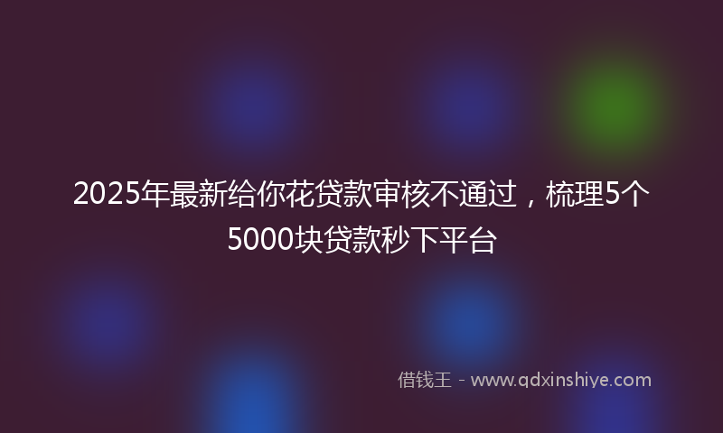 2025年最新给你花贷款审核不通过，梳理5个5000块贷款秒下平台