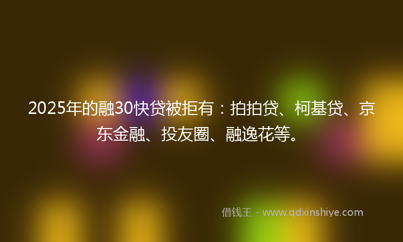 2025年的融30快贷被拒有：拍拍贷、柯基贷、京东金融、投友圈、融逸花等。