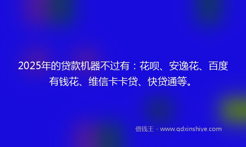 2025年的贷款机器不过有：花呗、安逸花、百度有钱花、维信卡卡贷、快贷通等。