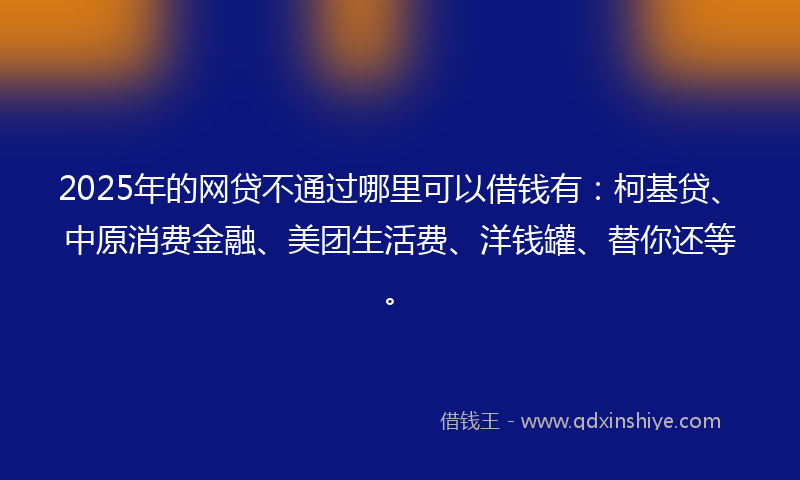 2025年的网贷不通过哪里可以借钱有：柯基贷、中原消费金融、美团生活费、洋钱罐、替你还等。