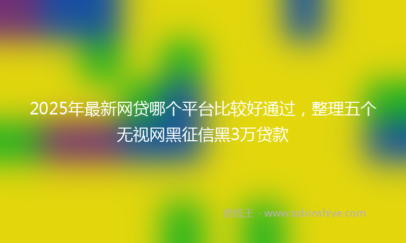 2025年最新网贷哪个平台比较好通过，整理五个无视网黑征信黑3万贷款