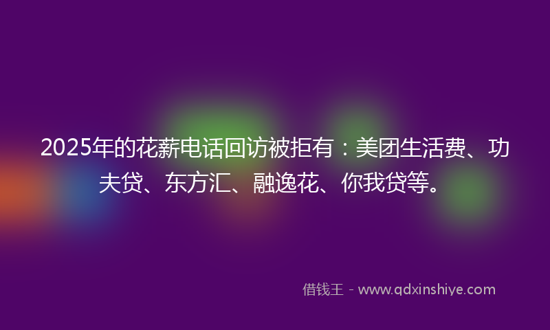 2025年的花薪电话回访被拒有：美团生活费、功夫贷、东方汇、融逸花、你我贷等。