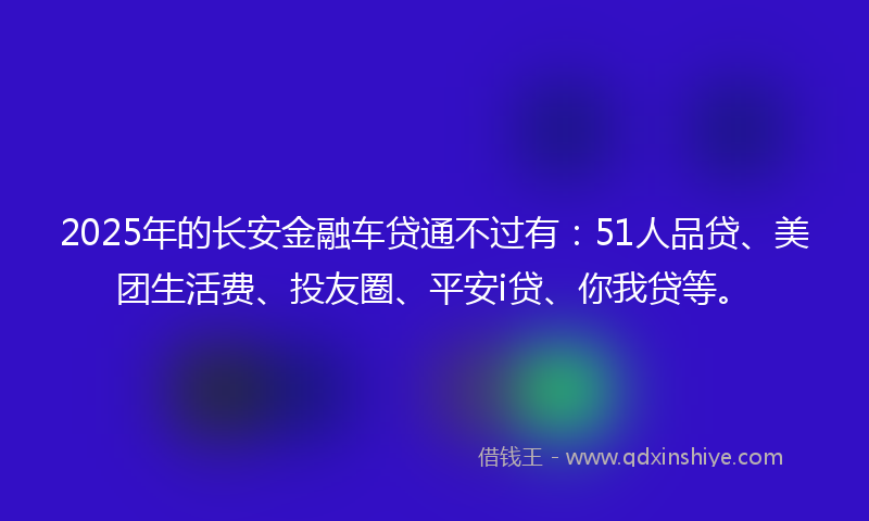 2025年的长安金融车贷通不过有：51人品贷、美团生活费、投友圈、平安i贷、你我贷等。
