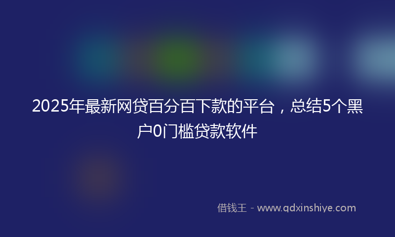 2025年最新网贷百分百下款的平台，总结5个黑户0门槛贷款软件