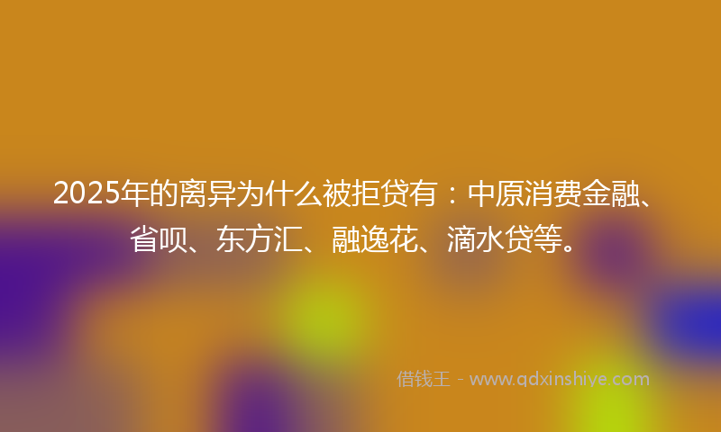 2025年的离异为什么被拒贷有：中原消费金融、省呗、东方汇、融逸花、滴水贷等。