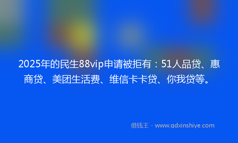2025年的民生88vip申请被拒有：51人品贷、惠商贷、美团生活费、维信卡卡贷、你我贷等。