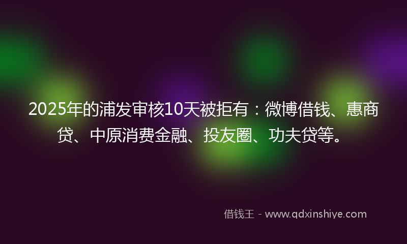 2025年的浦发审核10天被拒有：微博借钱、惠商贷、中原消费金融、投友圈、功夫贷等。