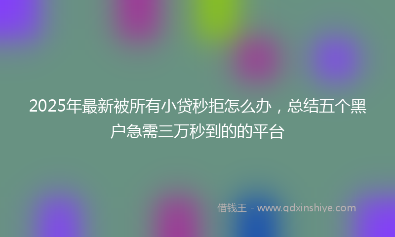 2025年最新被所有小贷秒拒怎么办，总结五个黑户急需三万秒到的的平台