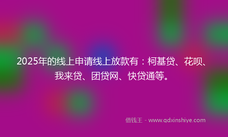2025年的线上申请线上放款有：柯基贷、花呗、我来贷、团贷网、快贷通等。