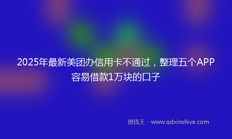 2025年最新美团办信用卡不通过，整理五个APP容易借款1万块的口子