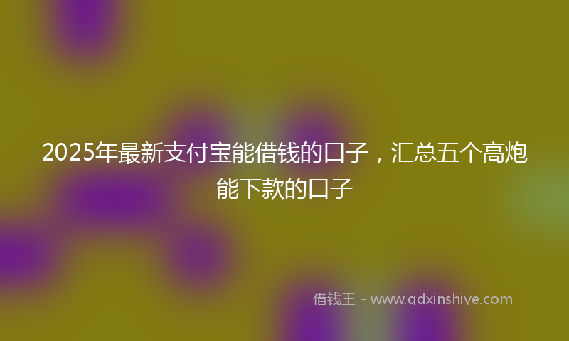2025年最新支付宝能借钱的口子，汇总五个高炮能下款的口子
