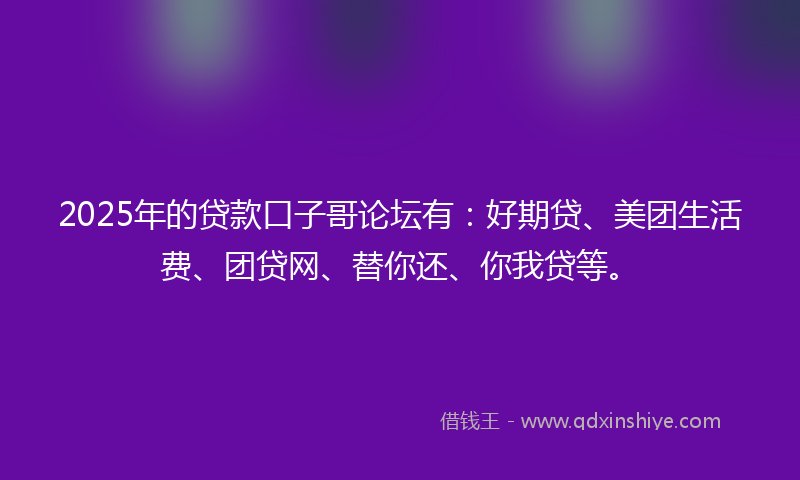 2025年的贷款口子哥论坛有：好期贷、美团生活费、团贷网、替你还、你我贷等。