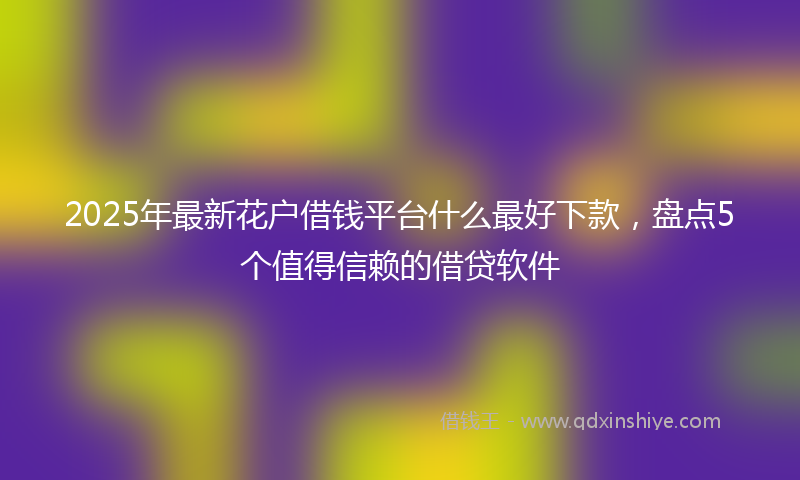 2025年最新花户借钱平台什么最好下款，盘点5个值得信赖的借贷软件