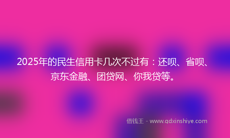 2025年的民生信用卡几次不过有：还呗、省呗、京东金融、团贷网、你我贷等。