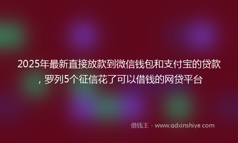 2025年最新直接放款到微信钱包和支付宝的贷款，罗列5个征信花了可以借钱的网贷平台