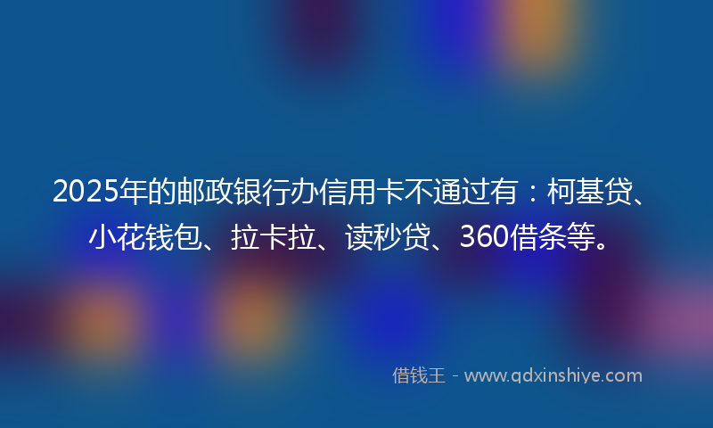 2025年的邮政银行办信用卡不通过有：柯基贷、小花钱包、拉卡拉、读秒贷、360借条等。