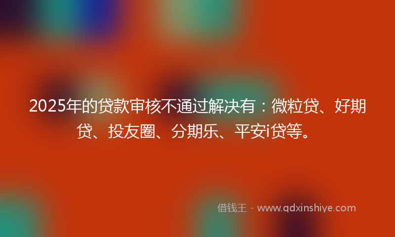2025年的贷款审核不通过解决有：微粒贷、好期贷、投友圈、分期乐、平安i贷等。