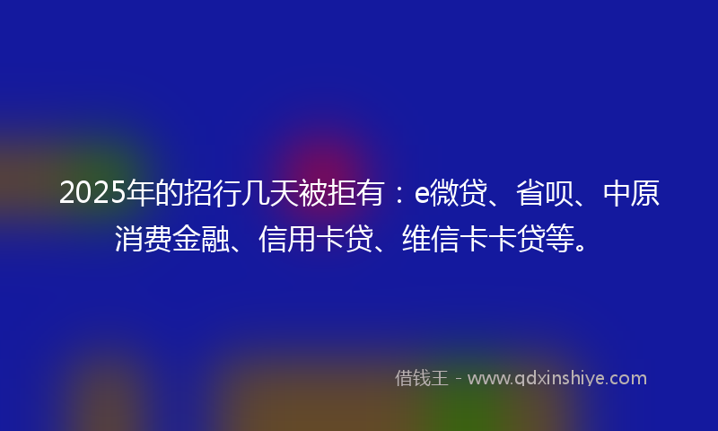 2025年的招行几天被拒有：e微贷、省呗、中原消费金融、信用卡贷、维信卡卡贷等。