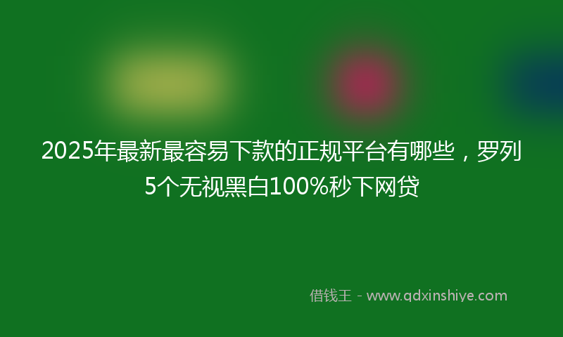 2025年最新最容易下款的正规平台有哪些，罗列5个无视黑白100%秒下网贷
