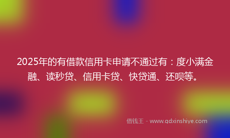 2025年的有借款信用卡申请不通过有：度小满金融、读秒贷、信用卡贷、快贷通、还呗等。