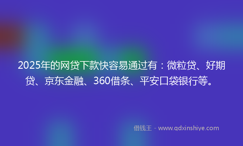 2025年的网贷下款快容易通过有：微粒贷、好期贷、京东金融、360借条、平安口袋银行等。