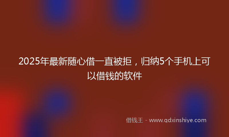 2025年最新随心借一直被拒，归纳5个手机上可以借钱的软件